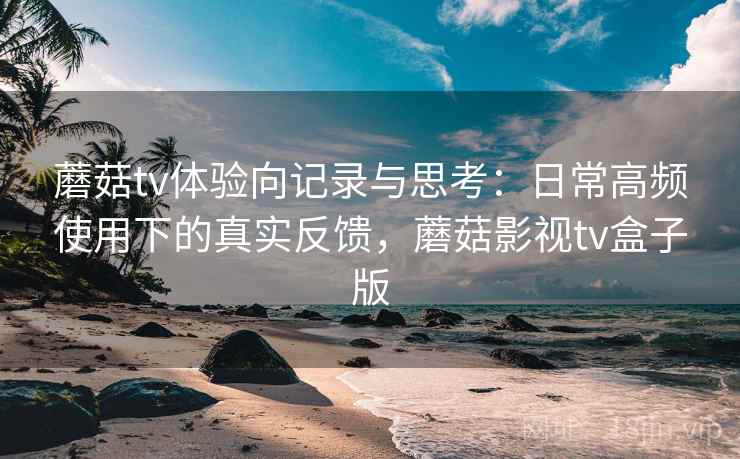 蘑菇tv体验向记录与思考:日常高频使用下的真实反馈,蘑菇影视tv盒子版 蘑菇tv体验向记录与思考:日常高频使用下的真实反馈,蘑菇影视tv盒子版