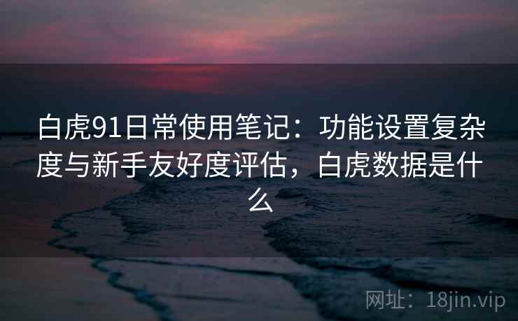 白虎91日常使用笔记:功能设置复杂度与新手友好度评估,白虎数据是什么 白虎91日常使用笔记:功能设置复杂度与新手友好度评估,白虎数据是什么