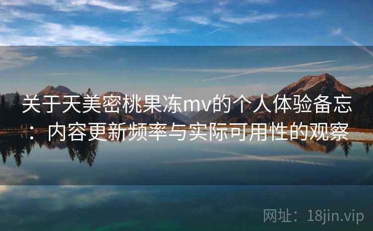 关于天美密桃果冻mv的个人体验备忘:内容更新频率与实际可用性的观察 关于天美密桃果冻mv的个人体验备忘:内容更新频率与实际可用性的观察