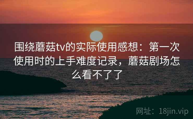 围绕蘑菇tv的实际使用感想:第一次使用时的上手难度记录,蘑菇剧场怎么看不了了 围绕蘑菇tv的实际使用感想:第一次使用时的上手难度记录,蘑菇剧场怎么看不了了