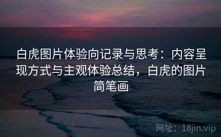 白虎图片体验向记录与思考:内容呈现方式与主观体验总结,白虎的图片简笔画 白虎图片体验向记录与思考:内容呈现方式与主观体验总结,白虎的图片简笔画