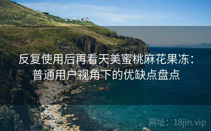 反复使用后再看天美蜜桃麻花果冻:普通用户视角下的优缺点盘点 反复使用后再看天美蜜桃麻花果冻:普通用户视角下的优缺点盘点