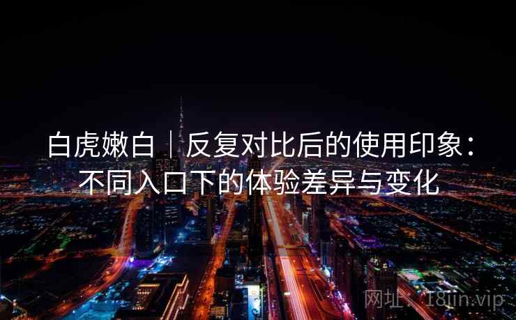 白虎嫩白|反复对比后的使用印象:不同入口下的体验差异与变化 白虎嫩白|反复对比后的使用印象:不同入口下的体验差异与变化