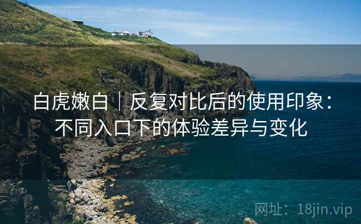 白虎嫩白|反复对比后的使用印象:不同入口下的体验差异与变化 白虎嫩白|反复对比后的使用印象:不同入口下的体验差异与变化