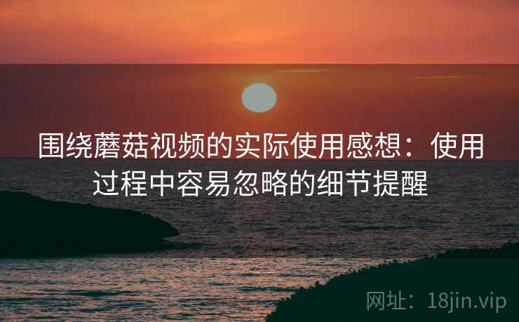 围绕蘑菇视频的实际使用感想:使用过程中容易忽略的细节提醒 围绕蘑菇视频的实际使用感想:使用过程中容易忽略的细节提醒