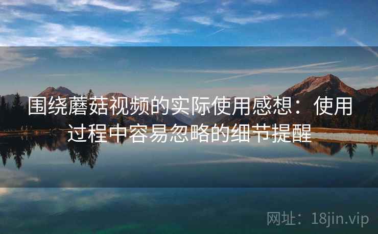 围绕蘑菇视频的实际使用感想:使用过程中容易忽略的细节提醒 围绕蘑菇视频的实际使用感想:使用过程中容易忽略的细节提醒