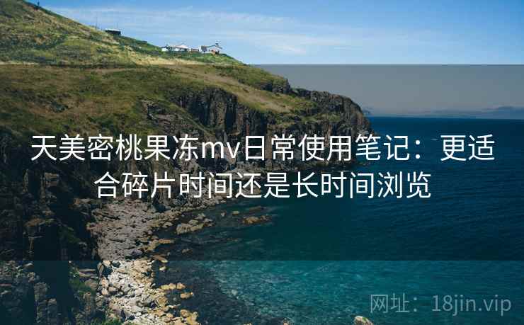 天美密桃果冻mv日常使用笔记:更适合碎片时间还是长时间浏览 天美密桃果冻mv日常使用笔记:更适合碎片时间还是长时间浏览