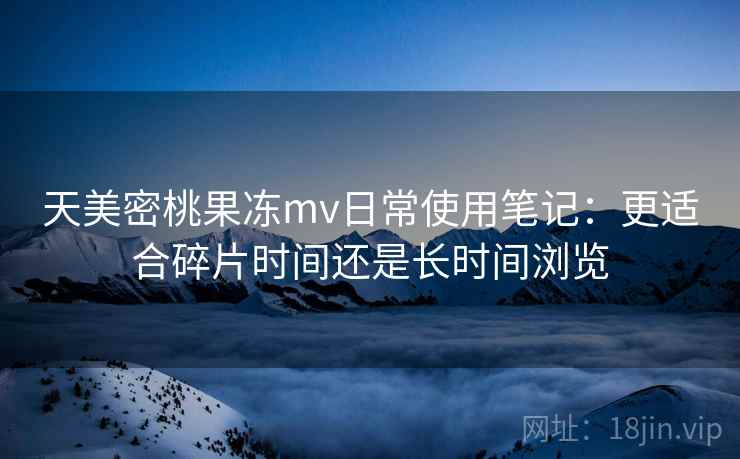 天美密桃果冻mv日常使用笔记:更适合碎片时间还是长时间浏览 天美密桃果冻mv日常使用笔记:更适合碎片时间还是长时间浏览