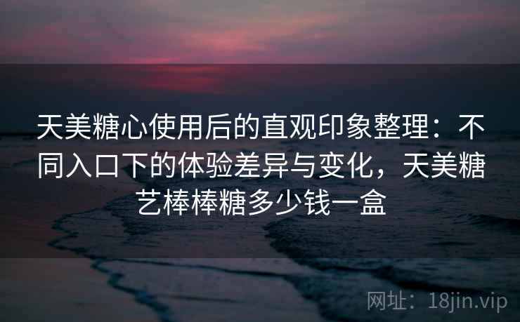 天美糖心使用后的直观印象整理:不同入口下的体验差异与变化,天美糖艺棒棒糖多少钱一盒 天美糖心使用后的直观印象整理:不同入口下的体验差异与变化,天美糖艺棒棒糖多少钱一盒