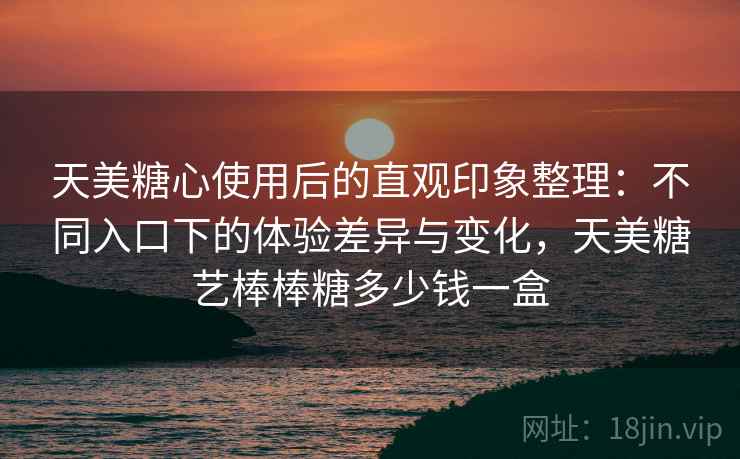 天美糖心使用后的直观印象整理:不同入口下的体验差异与变化,天美糖艺棒棒糖多少钱一盒 天美糖心使用后的直观印象整理:不同入口下的体验差异与变化,天美糖艺棒棒糖多少钱一盒