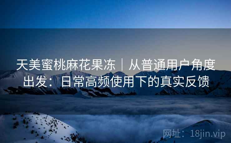 天美蜜桃麻花果冻|从普通用户角度出发:日常高频使用下的真实反馈 天美蜜桃麻花果冻|从普通用户角度出发:日常高频使用下的真实反馈