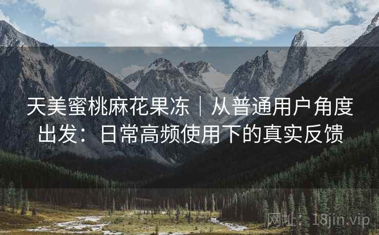天美蜜桃麻花果冻|从普通用户角度出发:日常高频使用下的真实反馈 天美蜜桃麻花果冻|从普通用户角度出发:日常高频使用下的真实反馈